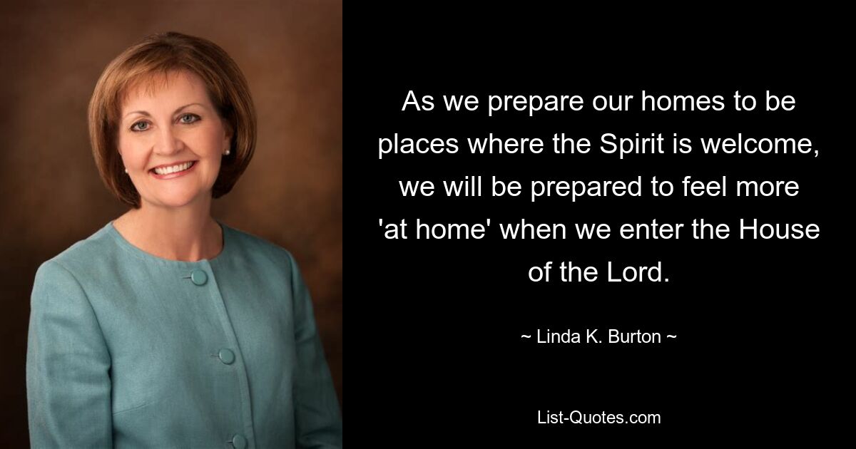 As we prepare our homes to be places where the Spirit is welcome, we will be prepared to feel more 'at home' when we enter the House of the Lord. — © Linda K. Burton