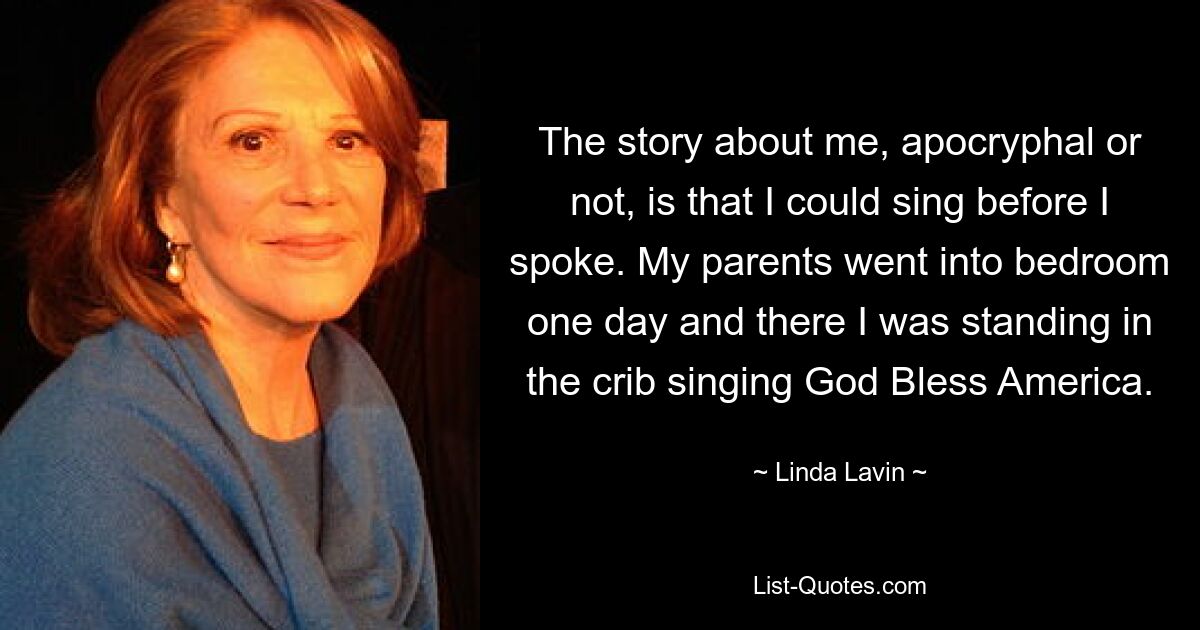 Die Geschichte über mich, ob apokryph oder nicht, ist, dass ich singen konnte, bevor ich sprach. Eines Tages gingen meine Eltern ins Schlafzimmer und da stand ich in der Wiege und sang „God Bless America“. — © Linda Lavin 