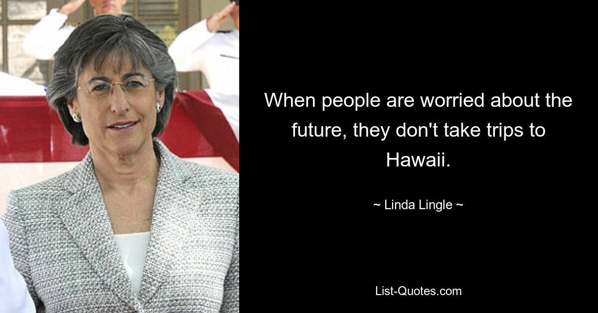 When people are worried about the future, they don't take trips to Hawaii. — © Linda Lingle