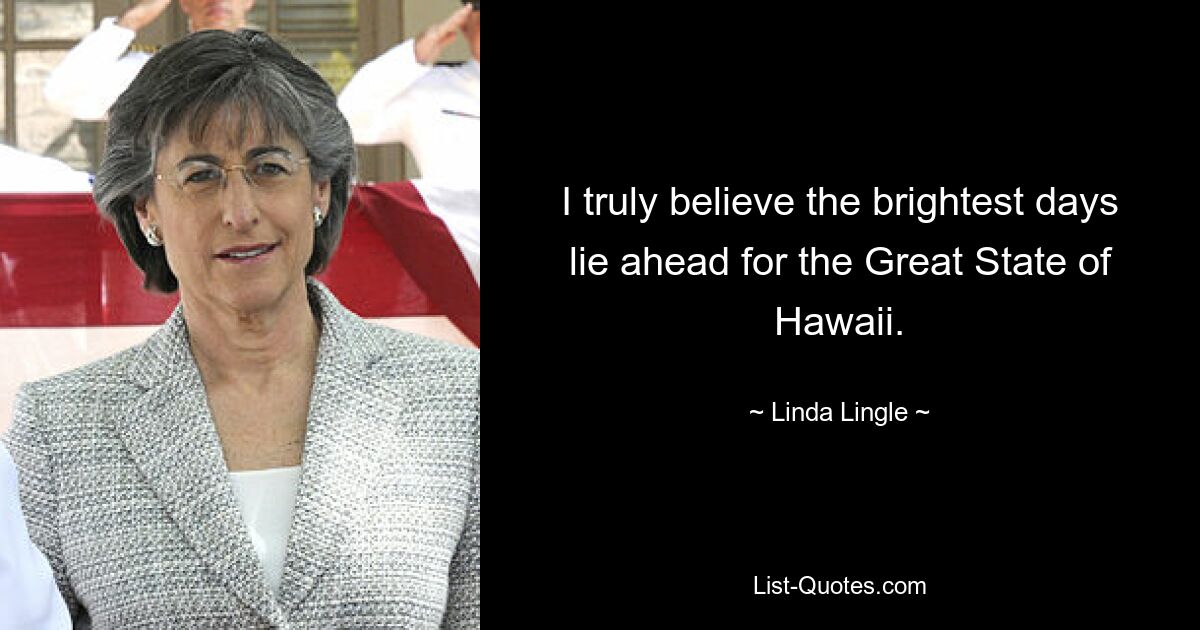 I truly believe the brightest days lie ahead for the Great State of Hawaii. — © Linda Lingle