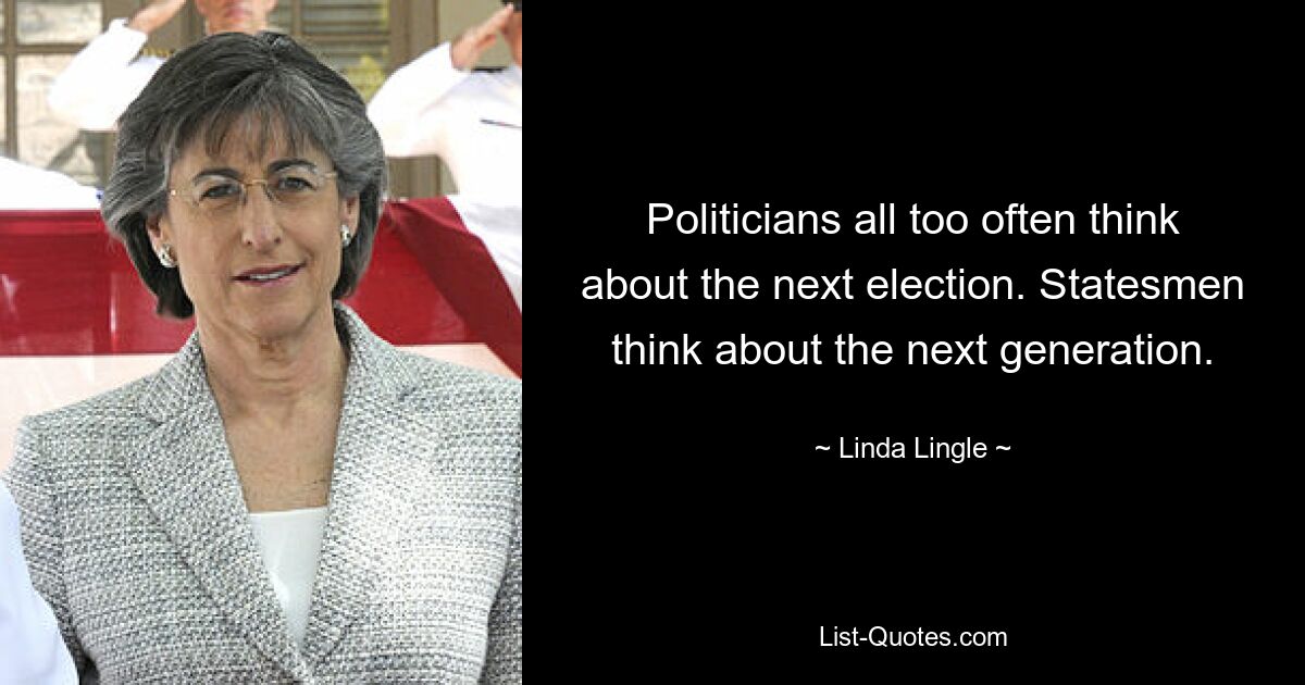 Politicians all too often think about the next election. Statesmen think about the next generation. — © Linda Lingle