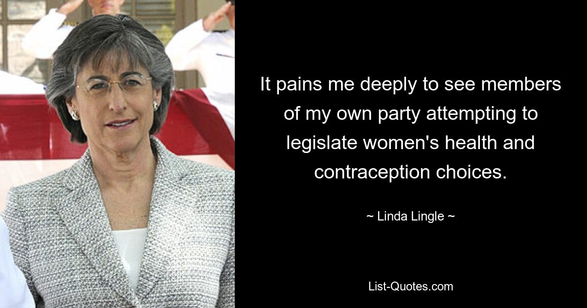 It pains me deeply to see members of my own party attempting to legislate women's health and contraception choices. — © Linda Lingle