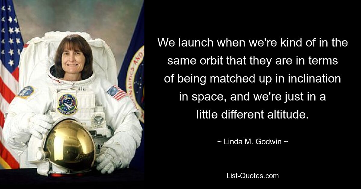 We launch when we're kind of in the same orbit that they are in terms of being matched up in inclination in space, and we're just in a little different altitude. — © Linda M. Godwin