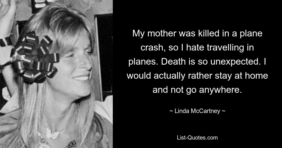 My mother was killed in a plane crash, so I hate travelling in planes. Death is so unexpected. I would actually rather stay at home and not go anywhere. — © Linda McCartney