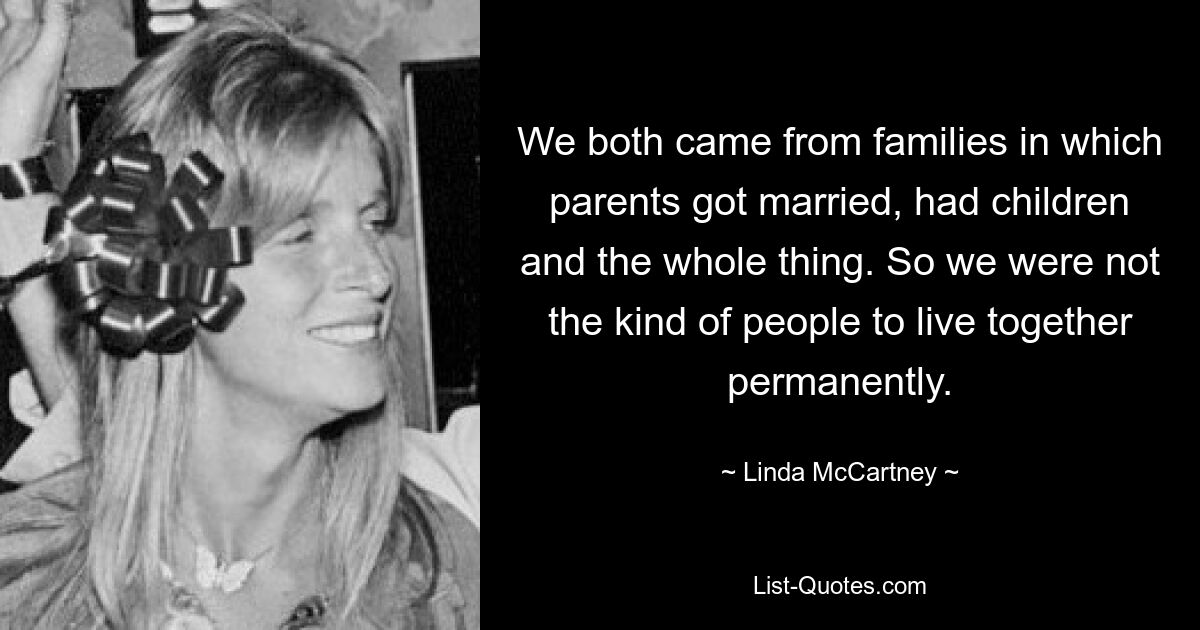 We both came from families in which parents got married, had children and the whole thing. So we were not the kind of people to live together permanently. — © Linda McCartney