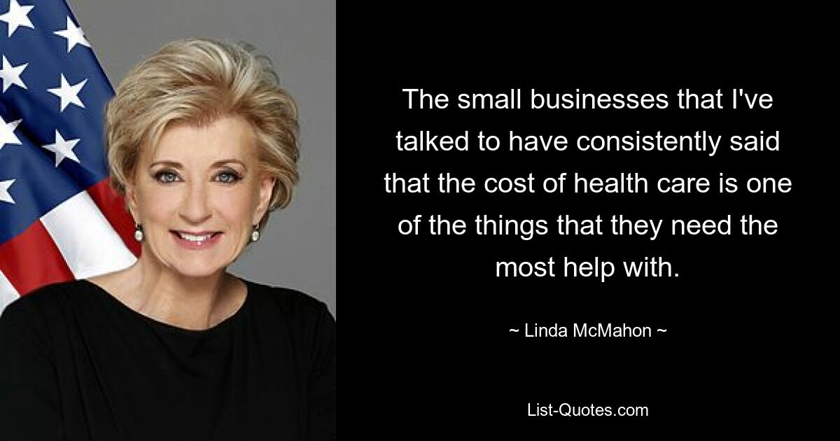 The small businesses that I've talked to have consistently said that the cost of health care is one of the things that they need the most help with. — © Linda McMahon