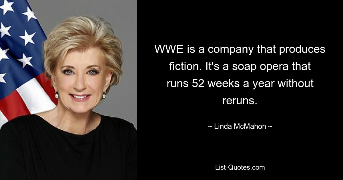 WWE is a company that produces fiction. It's a soap opera that runs 52 weeks a year without reruns. — © Linda McMahon