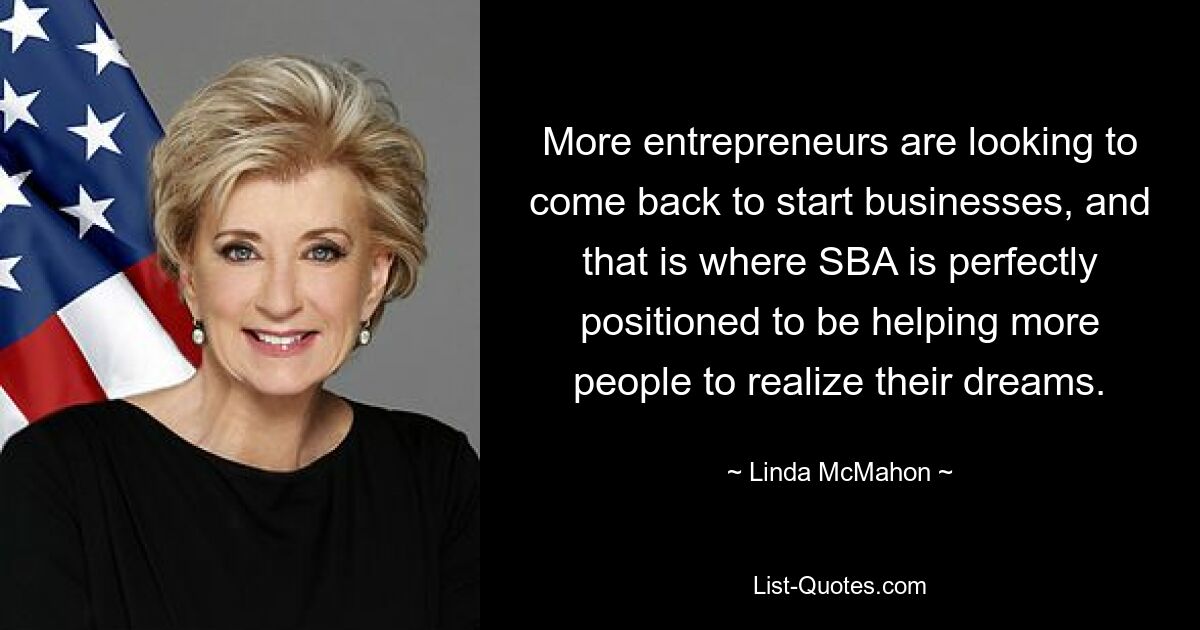 More entrepreneurs are looking to come back to start businesses, and that is where SBA is perfectly positioned to be helping more people to realize their dreams. — © Linda McMahon