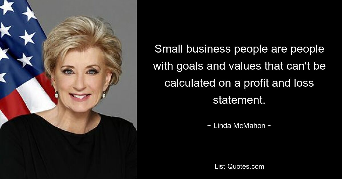 Small business people are people with goals and values that can't be calculated on a profit and loss statement. — © Linda McMahon