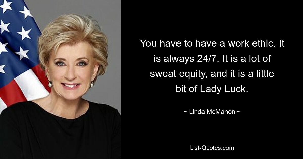 You have to have a work ethic. It is always 24/7. It is a lot of sweat equity, and it is a little bit of Lady Luck. — © Linda McMahon