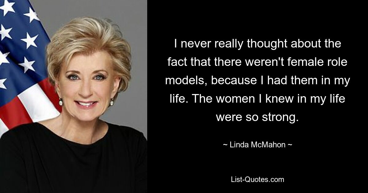 I never really thought about the fact that there weren't female role models, because I had them in my life. The women I knew in my life were so strong. — © Linda McMahon