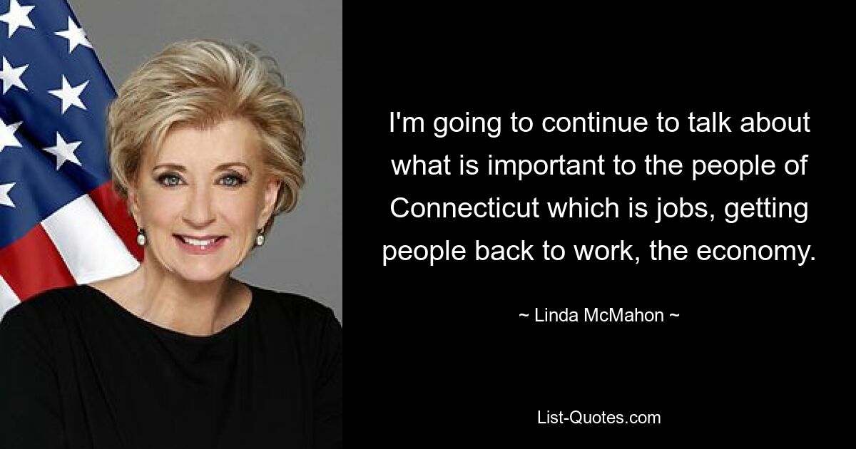 I'm going to continue to talk about what is important to the people of Connecticut which is jobs, getting people back to work, the economy. — © Linda McMahon