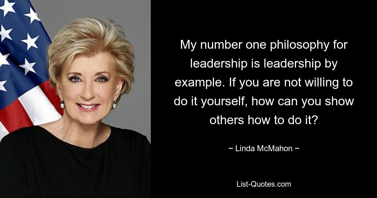 My number one philosophy for leadership is leadership by example. If you are not willing to do it yourself, how can you show others how to do it? — © Linda McMahon