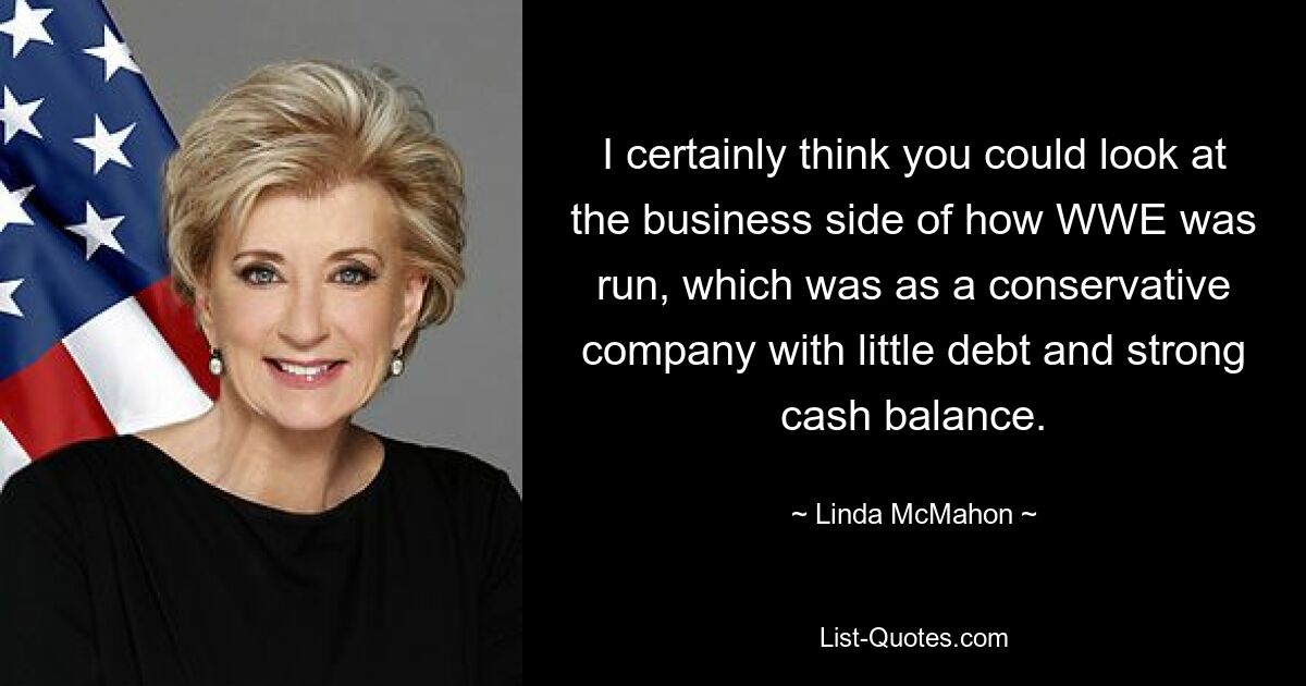 I certainly think you could look at the business side of how WWE was run, which was as a conservative company with little debt and strong cash balance. — © Linda McMahon