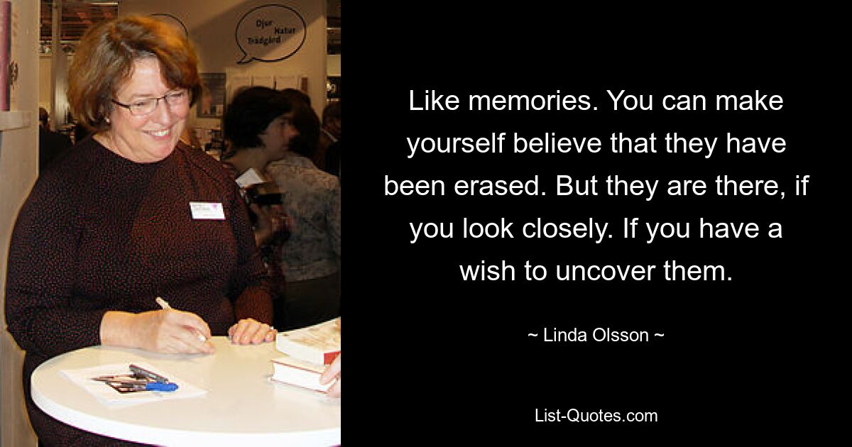 Like memories. You can make yourself believe that they have been erased. But they are there, if you look closely. If you have a wish to uncover them. — © Linda Olsson