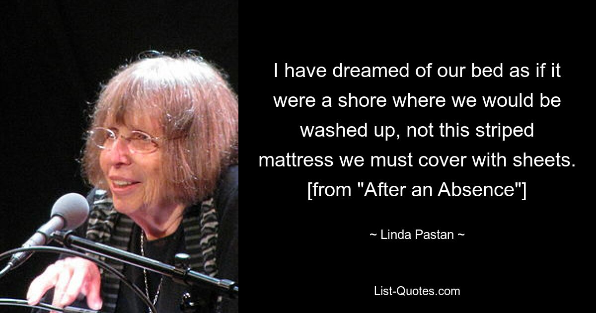 I have dreamed of our bed as if it were a shore where we would be washed up, not this striped mattress we must cover with sheets. [from "After an Absence"] — © Linda Pastan