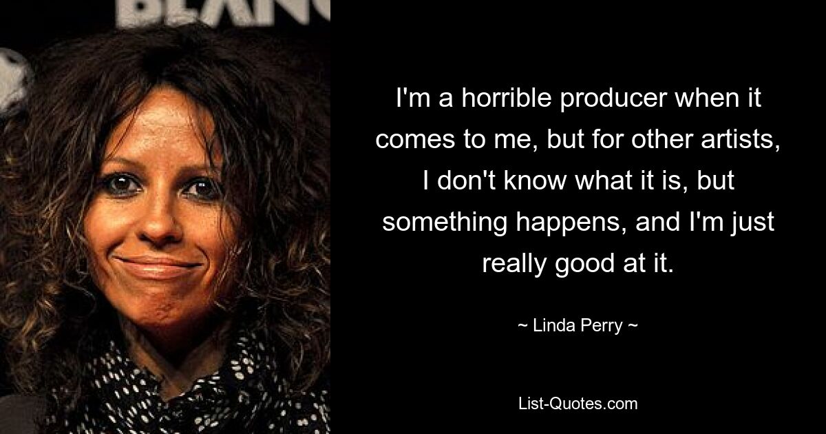 I'm a horrible producer when it comes to me, but for other artists, I don't know what it is, but something happens, and I'm just really good at it. — © Linda Perry