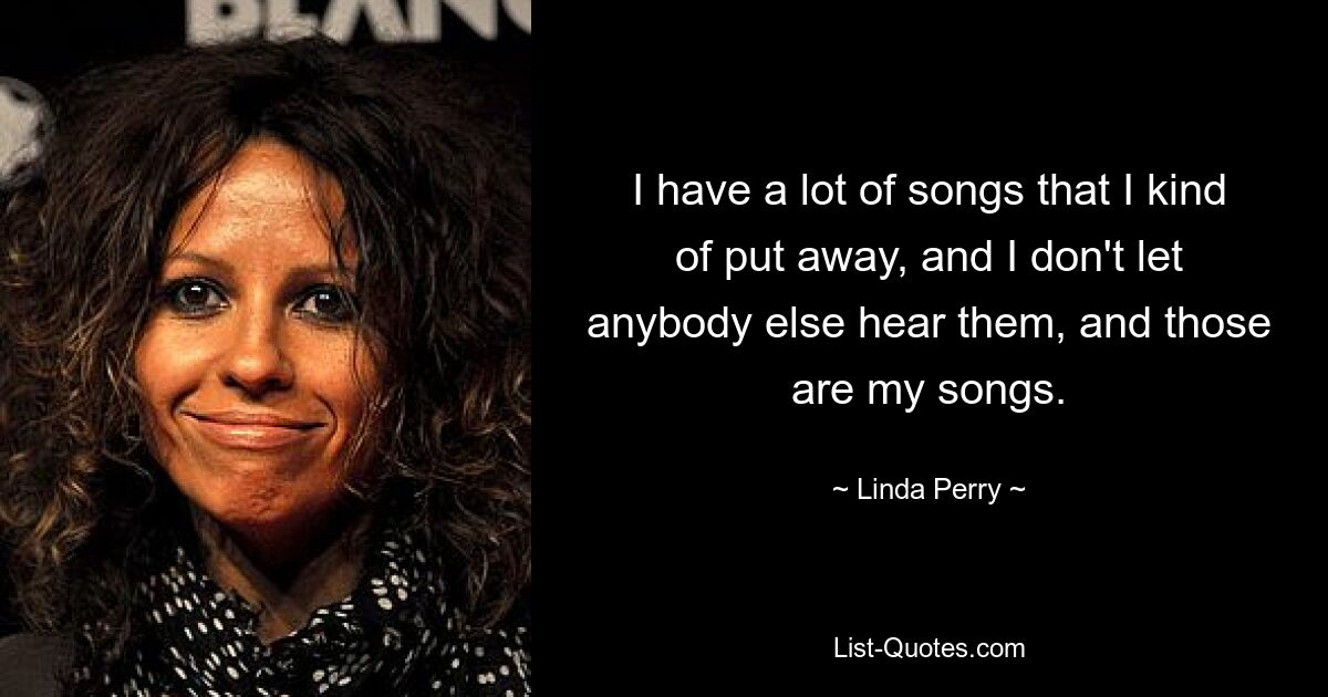 I have a lot of songs that I kind of put away, and I don't let anybody else hear them, and those are my songs. — © Linda Perry