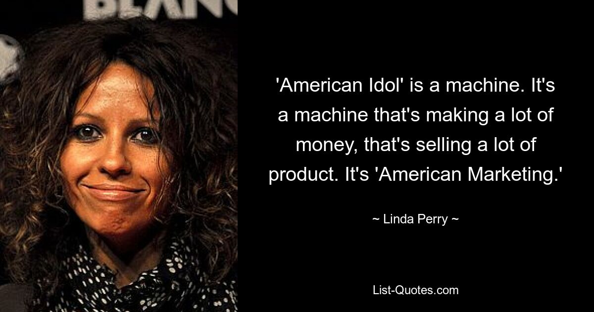 'American Idol' is a machine. It's a machine that's making a lot of money, that's selling a lot of product. It's 'American Marketing.' — © Linda Perry