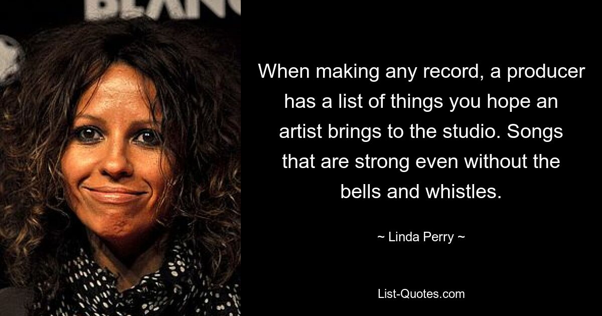 When making any record, a producer has a list of things you hope an artist brings to the studio. Songs that are strong even without the bells and whistles. — © Linda Perry