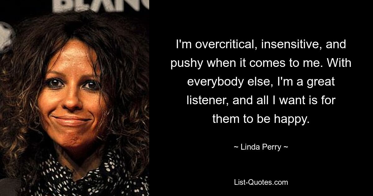 I'm overcritical, insensitive, and pushy when it comes to me. With everybody else, I'm a great listener, and all I want is for them to be happy. — © Linda Perry