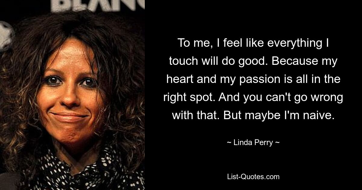 To me, I feel like everything I touch will do good. Because my heart and my passion is all in the right spot. And you can't go wrong with that. But maybe I'm naive. — © Linda Perry