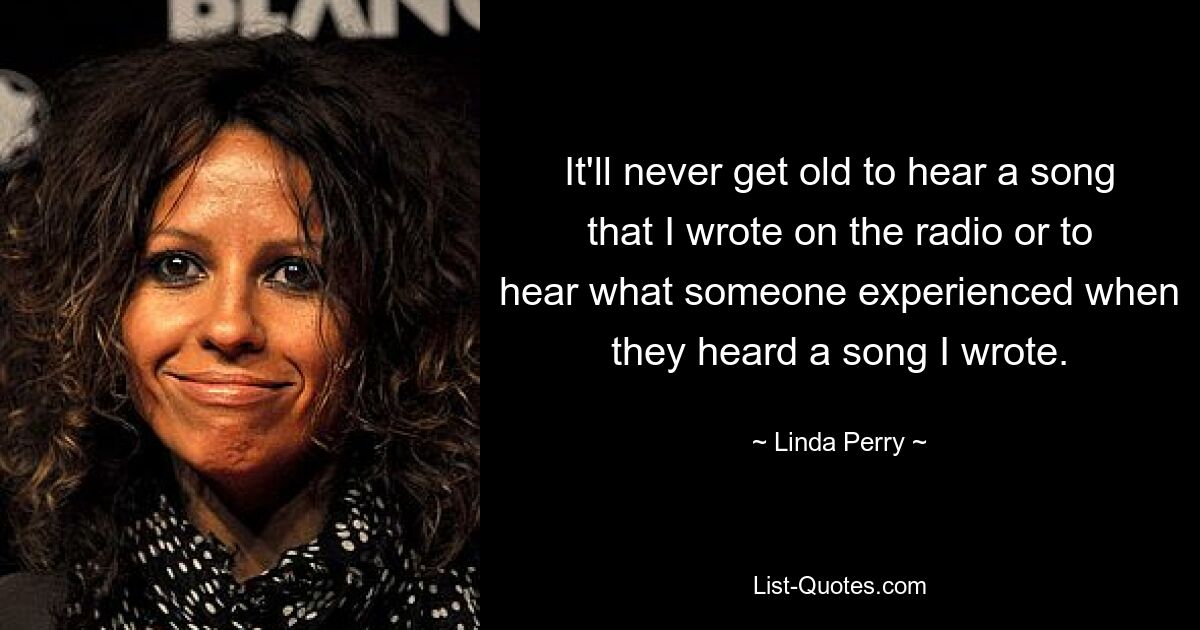 It'll never get old to hear a song that I wrote on the radio or to hear what someone experienced when they heard a song I wrote. — © Linda Perry