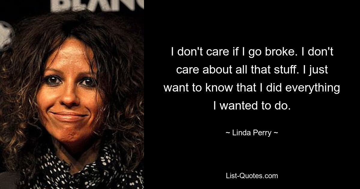 I don't care if I go broke. I don't care about all that stuff. I just want to know that I did everything I wanted to do. — © Linda Perry