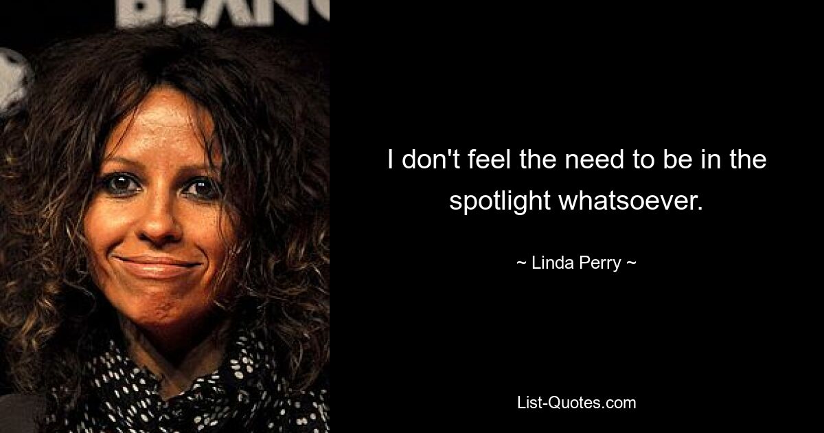 I don't feel the need to be in the spotlight whatsoever. — © Linda Perry