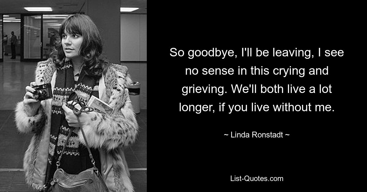 So goodbye, I'll be leaving, I see no sense in this crying and grieving. We'll both live a lot longer, if you live without me. — © Linda Ronstadt