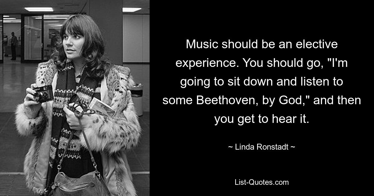 Music should be an elective experience. You should go, "I'm going to sit down and listen to some Beethoven, by God," and then you get to hear it. — © Linda Ronstadt