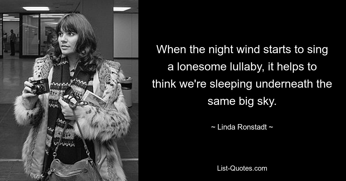 When the night wind starts to sing a lonesome lullaby, it helps to think we're sleeping underneath the same big sky. — © Linda Ronstadt