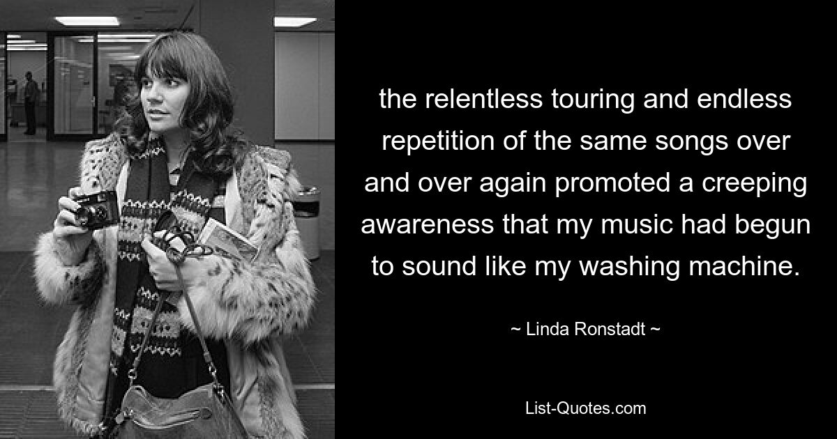 the relentless touring and endless repetition of the same songs over and over again promoted a creeping awareness that my music had begun to sound like my washing machine. — © Linda Ronstadt