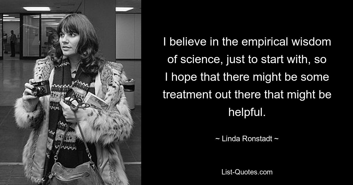 I believe in the empirical wisdom of science, just to start with, so I hope that there might be some treatment out there that might be helpful. — © Linda Ronstadt