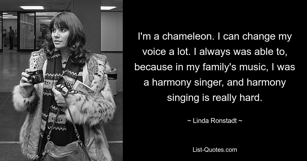 I'm a chameleon. I can change my voice a lot. I always was able to, because in my family's music, I was a harmony singer, and harmony singing is really hard. — © Linda Ronstadt