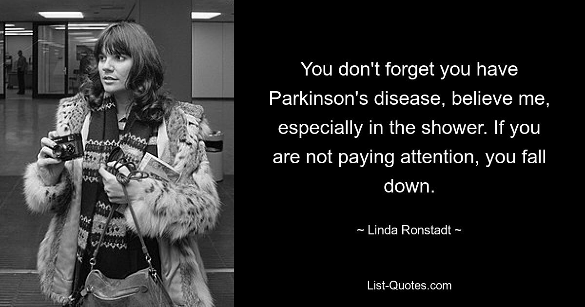 You don't forget you have Parkinson's disease, believe me, especially in the shower. If you are not paying attention, you fall down. — © Linda Ronstadt