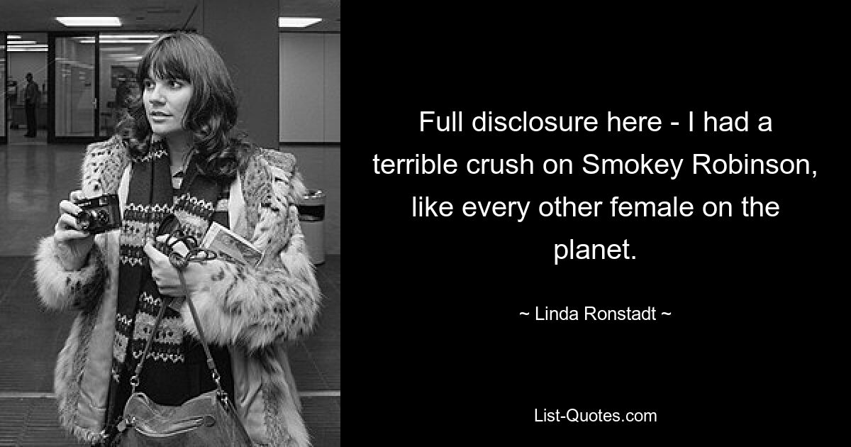 Full disclosure here - I had a terrible crush on Smokey Robinson, like every other female on the planet. — © Linda Ronstadt