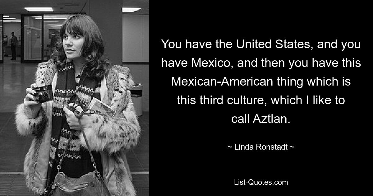 You have the United States, and you have Mexico, and then you have this Mexican-American thing which is this third culture, which I like to call Aztlan. — © Linda Ronstadt