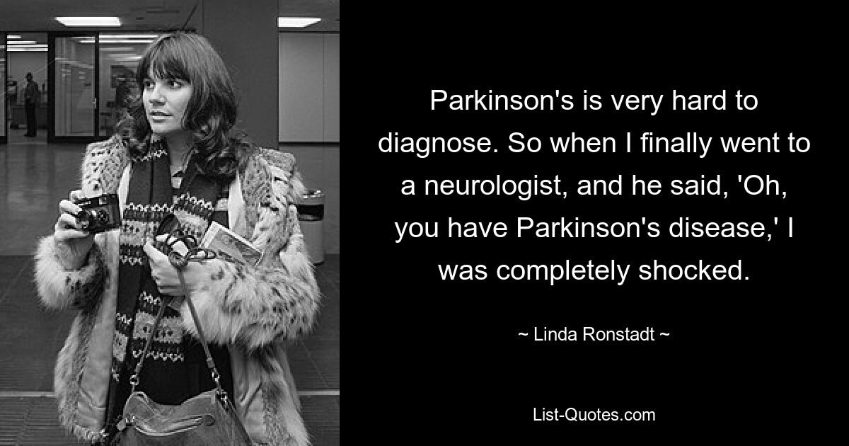 Parkinson's is very hard to diagnose. So when I finally went to a neurologist, and he said, 'Oh, you have Parkinson's disease,' I was completely shocked. — © Linda Ronstadt