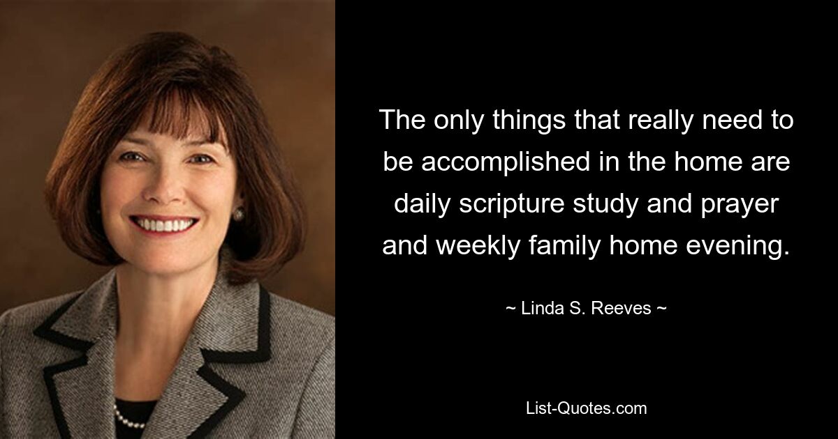 The only things that really need to be accomplished in the home are daily scripture study and prayer and weekly family home evening. — © Linda S. Reeves