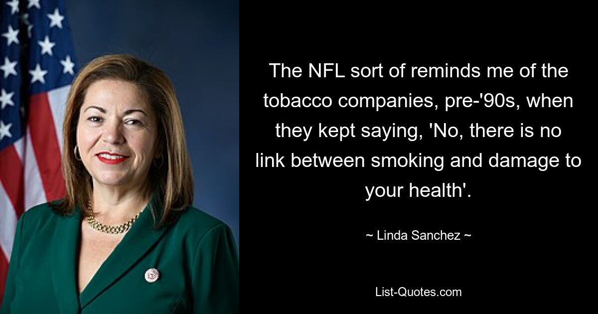 The NFL sort of reminds me of the tobacco companies, pre-'90s, when they kept saying, 'No, there is no link between smoking and damage to your health'. — © Linda Sanchez