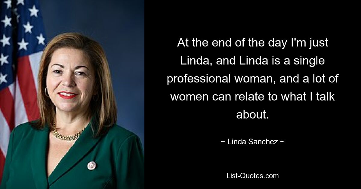 At the end of the day I'm just Linda, and Linda is a single professional woman, and a lot of women can relate to what I talk about. — © Linda Sanchez