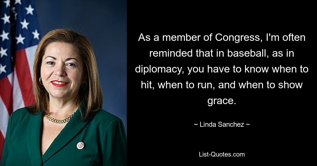 As a member of Congress, I'm often reminded that in baseball, as in diplomacy, you have to know when to hit, when to run, and when to show grace. — © Linda Sanchez