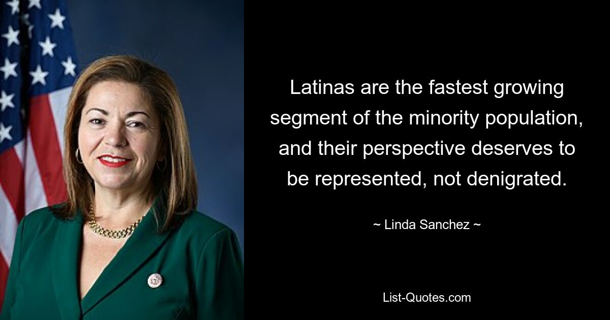 Latinas are the fastest growing segment of the minority population, and their perspective deserves to be represented, not denigrated. — © Linda Sanchez