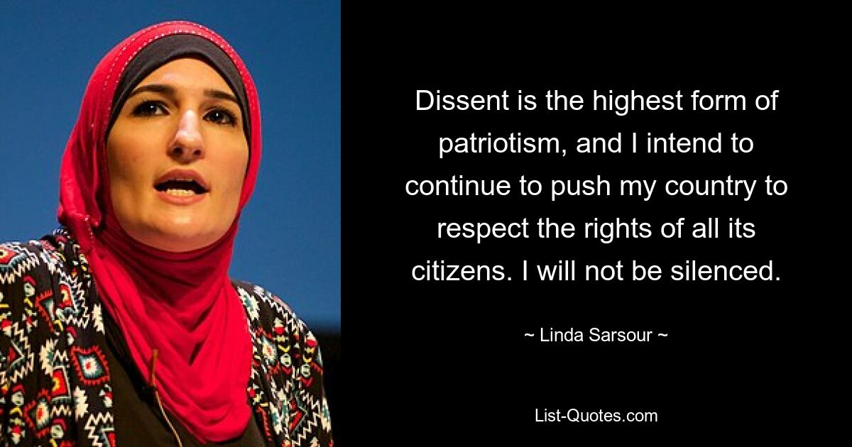 Dissent is the highest form of patriotism, and I intend to continue to push my country to respect the rights of all its citizens. I will not be silenced. — © Linda Sarsour