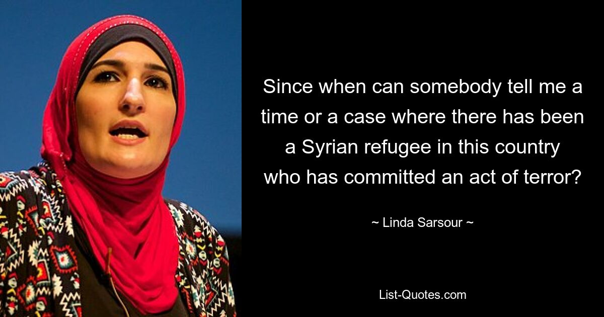 Since when can somebody tell me a time or a case where there has been a Syrian refugee in this country who has committed an act of terror? — © Linda Sarsour