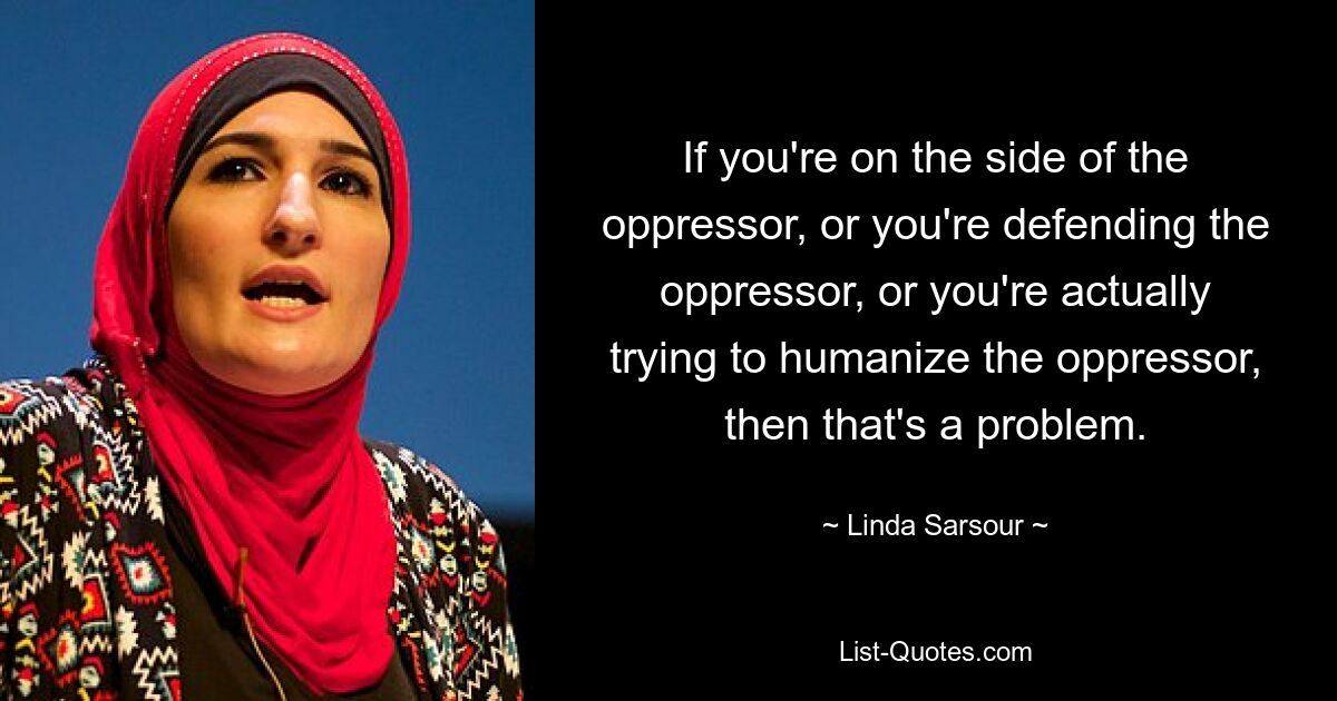 If you're on the side of the oppressor, or you're defending the oppressor, or you're actually trying to humanize the oppressor, then that's a problem. — © Linda Sarsour