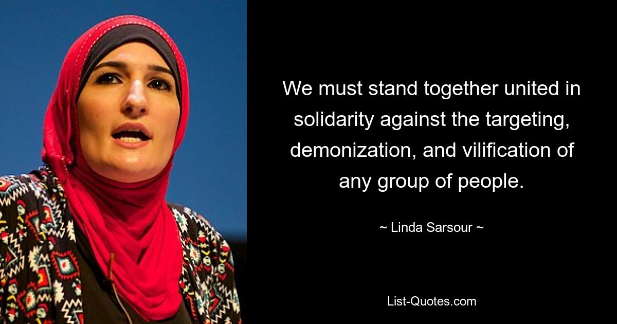 We must stand together united in solidarity against the targeting, demonization, and vilification of any group of people. — © Linda Sarsour