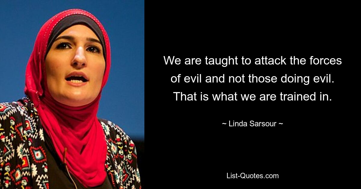 We are taught to attack the forces of evil and not those doing evil. That is what we are trained in. — © Linda Sarsour