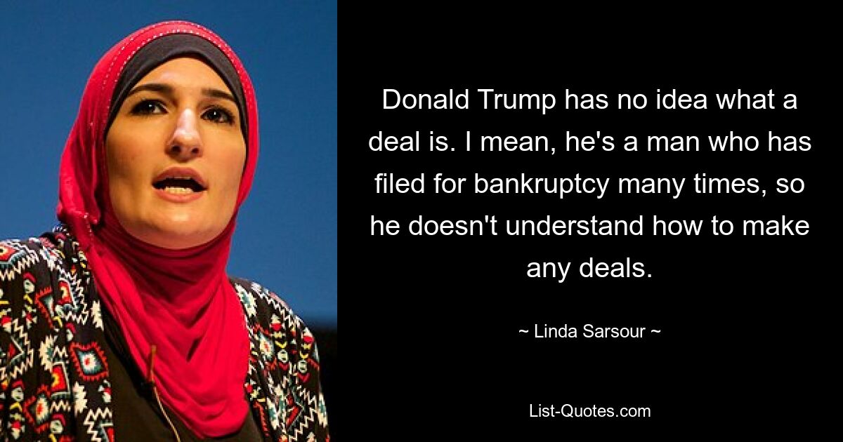 Donald Trump has no idea what a deal is. I mean, he's a man who has filed for bankruptcy many times, so he doesn't understand how to make any deals. — © Linda Sarsour